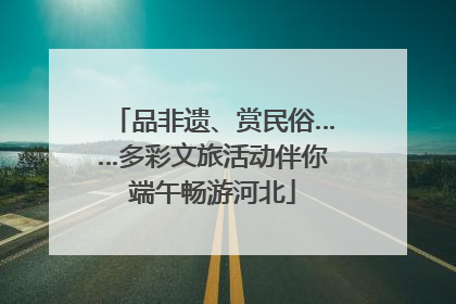 品非遗、赏民俗……多彩文旅活动伴你端午畅游河北