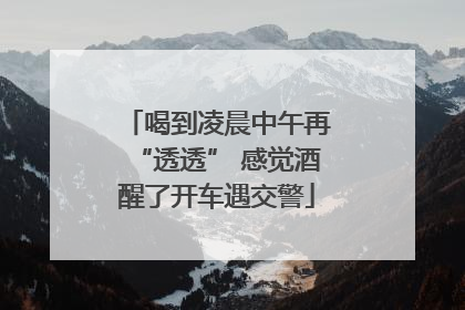 喝到凌晨中午再“透透” 感觉酒醒了开车遇交警