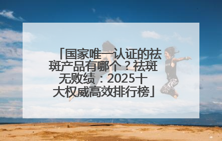 国家唯一认证的祛斑产品有哪个？祛斑无败绩：2025十大权威高效排行榜
