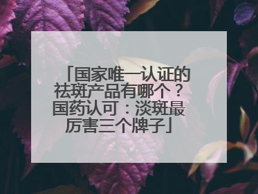 国家唯一认证的祛斑产品有哪个？国药认可：淡斑最厉害三个牌子