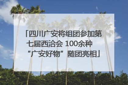 四川广安将组团参加第七届西洽会 100余种“广安好物”随团亮相