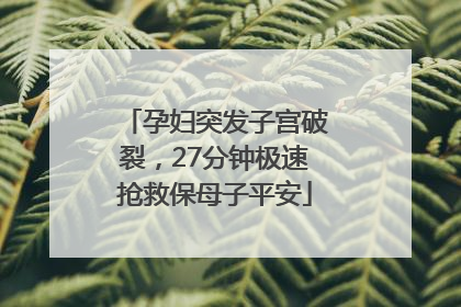 孕妇突发子宫破裂，27分钟极速抢救保母子平安