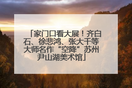 家门口看大展！齐白石、徐悲鸿、张大千等大师名作“空降”苏州尹山湖美术馆