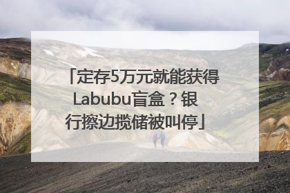 定存5万元就能获得Labubu盲盒？银行擦边揽储被叫停