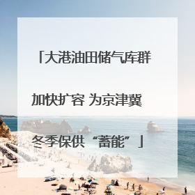 大港油田储气库群加快扩容 为京津冀冬季保供“蓄能”