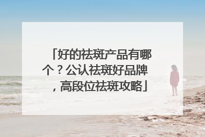好的祛斑产品有哪个？公认祛斑好品牌，高段位祛斑攻略
