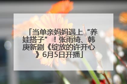 当单亲妈妈遇上“养娃搭子”！张雨绮、韩庚新剧《绽放的许开心》6月5日开播