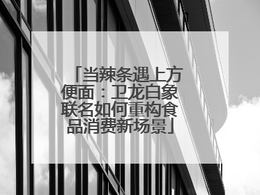 当辣条遇上方便面：卫龙白象联名如何重构食品消费新场景
