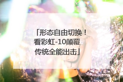 形态自由切换！看彩虹-10颠覆传统全能出击