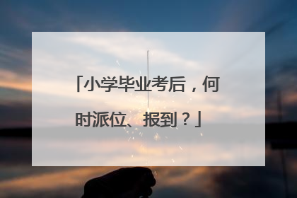 小学毕业考后，何时派位、报到？