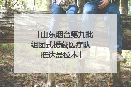 山东烟台第九批组团式援藏医疗队抵达聂拉木