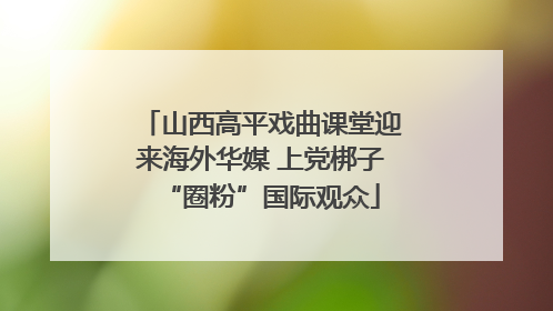山西高平戏曲课堂迎来海外华媒 上党梆子“圈粉”国际观众