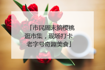 市民周末摘樱桃逛市集，现场打卡老字号奇趣美食