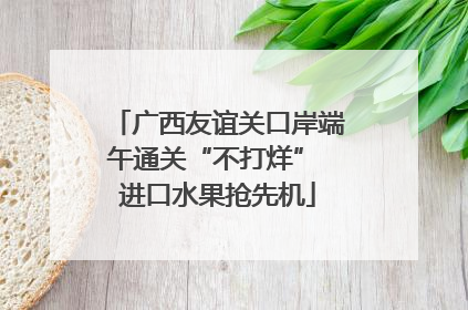 广西友谊关口岸端午通关“不打烊” 进口水果抢先机