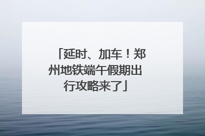 延时、加车！郑州地铁端午假期出行攻略来了