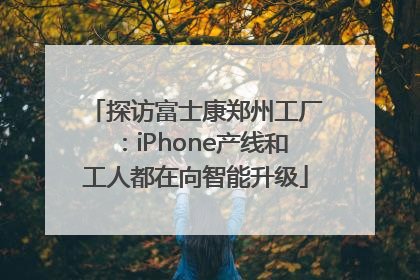 探访富士康郑州工厂：iPhone产线和工人都在向智能升级