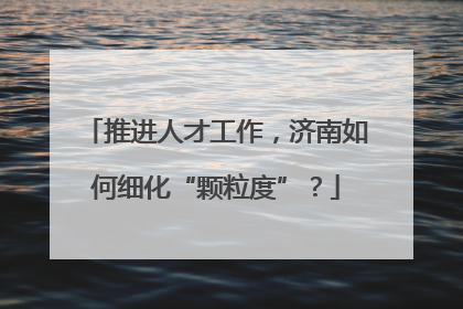 推进人才工作，济南如何细化“颗粒度”？