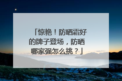 惊艳！防晒霜好的牌子登场，防晒哪家强怎么挑？