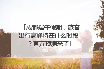 成都端午假期，旅客出行高峰将在什么时段？官方预测来了