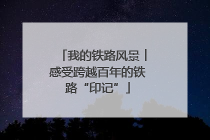 我的铁路风景︱感受跨越百年的铁路“印记”