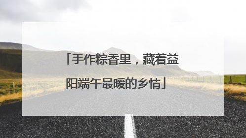 手作粽香里，藏着益阳端午最暖的乡情