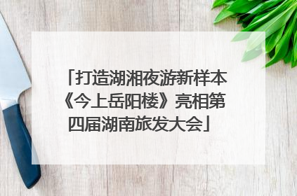 打造湖湘夜游新样本《今上岳阳楼》亮相第四届湖南旅发大会