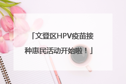 文登区HPV疫苗接种惠民活动开始啦！