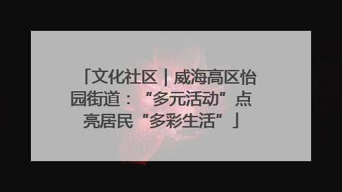 文化社区｜威海高区怡园街道：“多元活动”点亮居民“多彩生活”