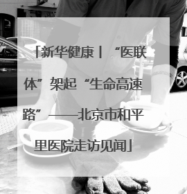 新华健康丨“医联体”架起“生命高速路”——北京市和平里医院走访见闻