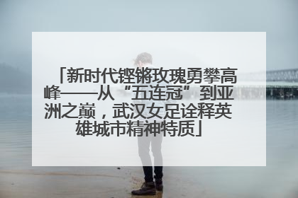 新时代铿锵玫瑰勇攀高峰——从“五连冠”到亚洲之巅，武汉女足诠释英雄城市精神特质