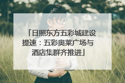 日照东方五彩城建设提速：五彩奥莱广场与酒店集群齐推进