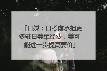 日媒：日考虑承担更多驻日美军经费，美可能进一步提高要价
