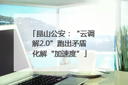 昆山公安：“云调解2.0”跑出矛盾化解“加速度”