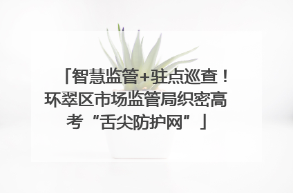 智慧监管+驻点巡查！环翠区市场监管局织密高考“舌尖防护网”