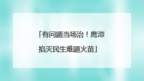 有问题当场治！鹰潭掐灭民生难题火苗