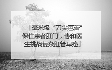 毫米级“刀尖芭蕾”保住患者肛门，协和医生挑战复杂肛管早癌