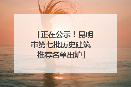 正在公示！昆明市第七批历史建筑推荐名单出炉