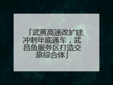 武黄高速改扩建冲刺年底通车，武昌鱼服务区打造交旅综合体
