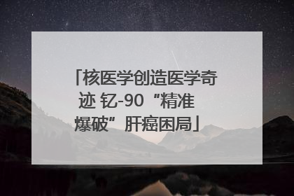 核医学创造医学奇迹 钇-90“精准爆破”肝癌困局