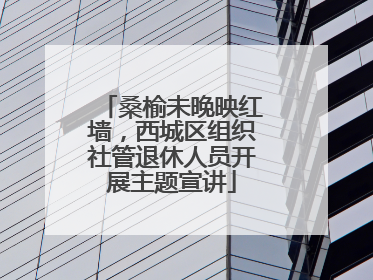 桑榆未晚映红墙，西城区组织社管退休人员开展主题宣讲