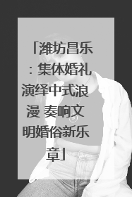 潍坊昌乐：集体婚礼演绎中式浪漫 奏响文明婚俗新乐章