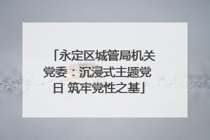 永定区城管局机关党委：沉浸式主题党日 筑牢党性之基