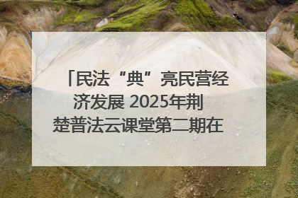 民法“典”亮民营经济发展 2025年荆楚普法云课堂第二期在武汉客厅开讲