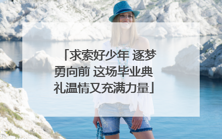 求索好少年 逐梦勇向前 这场毕业典礼温情又充满力量