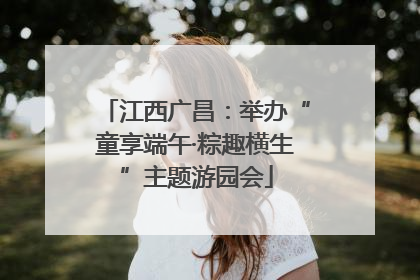 江西广昌：举办“童享端午·粽趣横生”主题游园会