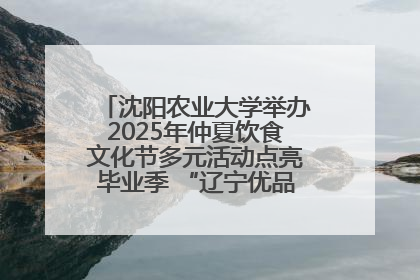 沈阳农业大学举办2025年仲夏饮食文化节多元活动点亮毕业季 “辽宁优品”进校园首站启动