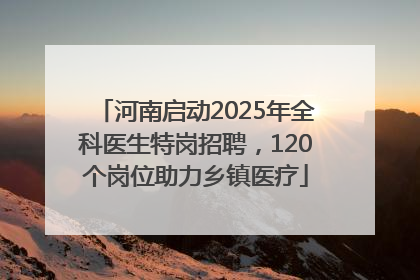 河南启动2025年全科医生特岗招聘，120个岗位助力乡镇医疗