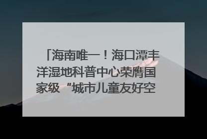 海南唯一！海口潭丰洋湿地科普中心荣膺国家级“城市儿童友好空间建设园区”称号