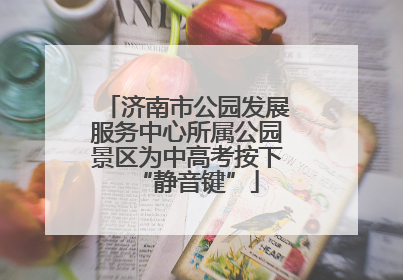 济南市公园发展服务中心所属公园景区为中高考按下“静音键”