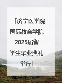 济宁医学院国际教育学院2025届留学生毕业典礼举行